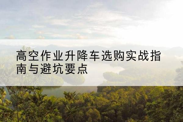 克山升降车怎么选-高空作业升降车选购实战指南与避坑要点