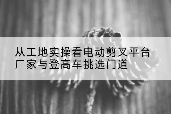 克山电动剪叉升降平台厂家-从工地实操看电动剪叉平台厂家与登高车挑选门道
