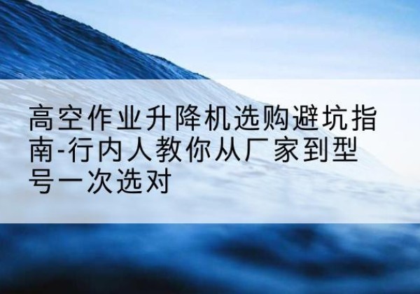 克山升降平台厂家-高空作业升降机选购避坑指南-行内人教你从厂家到型号一次选对