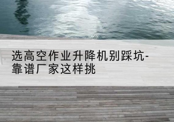 克山剪叉式升降机厂家-选高空作业升降机别踩坑-靠谱厂家这样挑