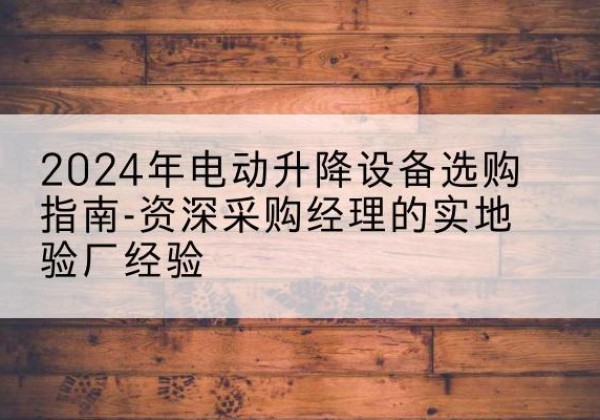 克山电动剪叉升降平台厂家-2024年电动升降设备选购指南-资深采购经理的实地验厂经验