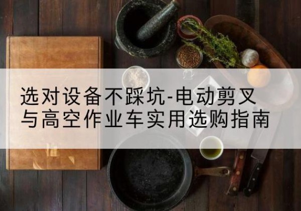 克山电动剪叉升降平台怎么选-选对设备不踩坑-电动剪叉与高空作业车实用选购指南