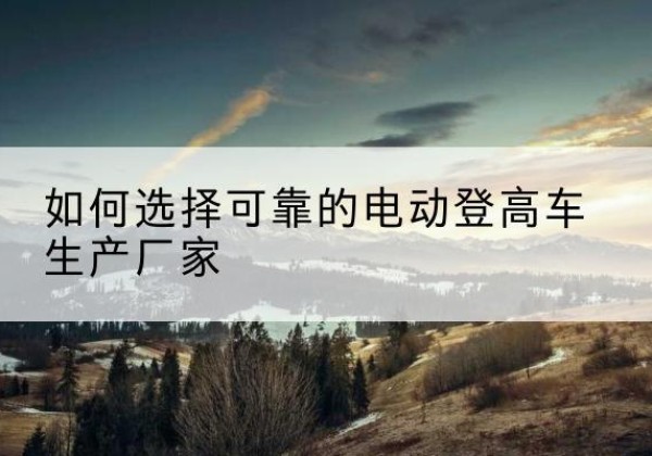 克山电动登高车厂家-如何选择可靠的电动登高车生产厂家