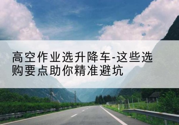 克山升降车厂家-高空作业选升降车-这些选购要点助你*避坑