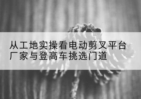 克山电动剪叉升降平台厂家-从工地实操看电动剪叉平台厂家与登高车挑选门道