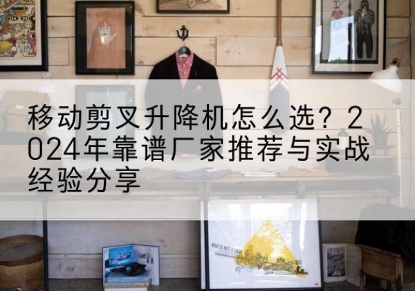 克山升降平台厂家推荐-移动剪叉升降机怎么选？2024年靠谱厂家推荐与实战经验分享